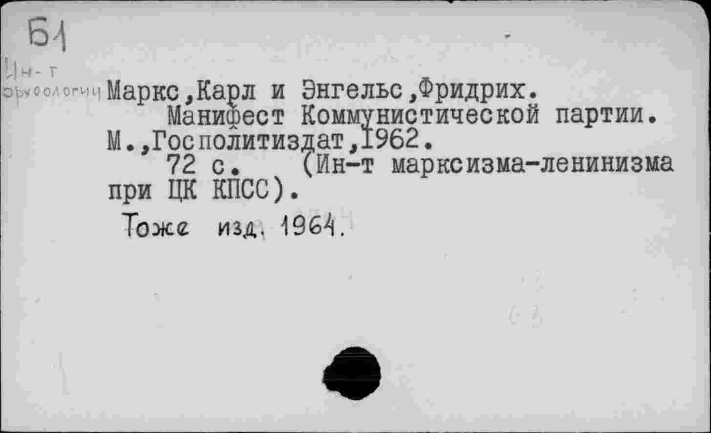 ﻿64
І|м-Г
ObyOO/IOtHq Маркс,Карл и Энгельс,Фридрих.
Манифест Коммунистической партии.
М.,Гос Политиздат,1962.
72 с. (Ин-т марксизма-ленинизма при ЦК КПСС).
Тоже изд« 1964.